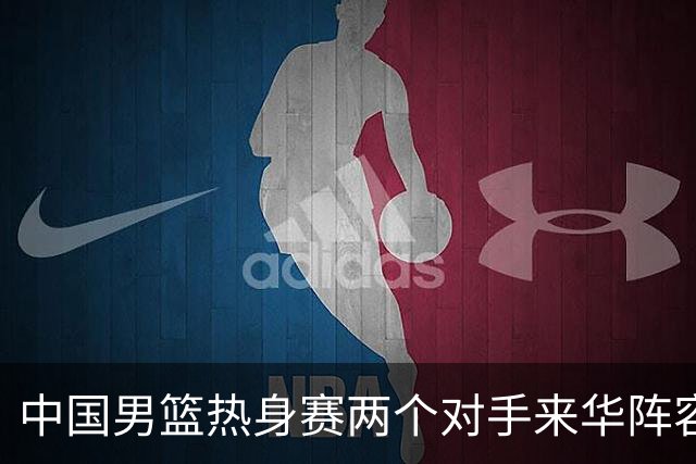 中国男篮热身赛两个对手来华阵容公布！不是最强阵容却有超星在内