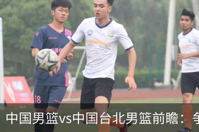 中国男篮vs中国台北男篮前瞻：争胜需做好5点 生死战退无可退