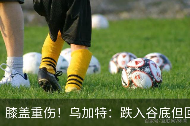 膝盖重伤！乌加特：跌入谷底但回归时我会更强大，感谢支持我的人